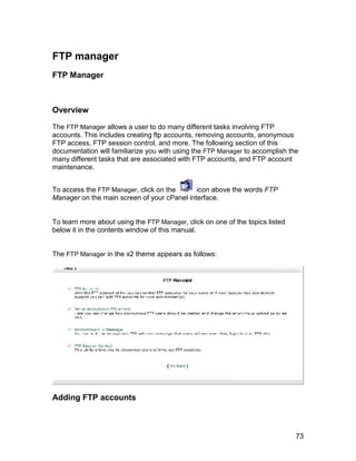 FTP manager
FTP Manager



Overview

The FTP Manager allows a user to do many different tasks involving FTP
accounts. This includes creating ftp accounts, removing accounts, anonymous
FTP access, FTP session control, and more. The following section of this
documentation will familiarize you with using the FTP Manager to accomplish the
many different tasks that are associated with FTP accounts, and FTP account
maintenance.


To access the FTP Manager, click on the      icon above the words FTP
Manager on the main screen of your cPanel interface.


To learn more about using the FTP Manager, click on one of the topics listed
below it in the contents window of this manual.


The FTP Manager in the x2 theme appears as follows:




Adding FTP accounts



                                                                               73
 
