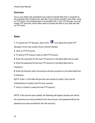 cPanel User Manual


Overview

You or your fellow site developers may need to transfer files from a computer to
the computer that contains your web site. If you need to transfer many files, using
an FTP client is the quickest way to accomplish this. In the FTP Manager, you can
create FTP accounts, which allow users to access the files of your web site with
an FTP client.




Steps

1 To access the FTP Manager, click on the           icon above the words FTP

Manager on the main screen of your cPanel interface.

2 Click on FTP Accounts.

3 To add an FTP account, click on Add FTP Account.

4 Enter the username for the new FTP account in the blank field next to Login:

5 Enter the password for the new FTP account in the blank field next to

Password:

6 Enter the directory which the account will have access to in the blank field next

to Directory:

NOTE: Enter / in this field will give the user access to /public_html/ and all

subdirectories of /public_html/ for your account.

7 Click on Create to create the new FTP account.



NOTE: If the account was created, the following will appear (except user will be

the username you have provided for the new account, and password will be the

password you have provided for the new account) :




74
 
