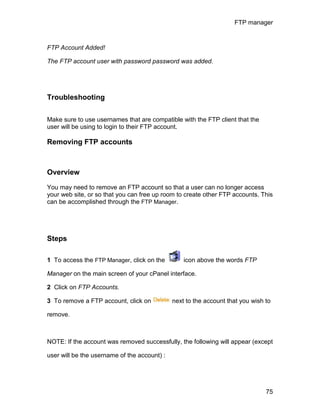 FTP manager



FTP Account Added!

The FTP account user with password password was added.




Troubleshooting

Make sure to use usernames that are compatible with the FTP client that the
user will be using to login to their FTP account.

Removing FTP accounts



Overview

You may need to remove an FTP account so that a user can no longer access
your web site, or so that you can free up room to create other FTP accounts. This
can be accomplished through the FTP Manager.




Steps

1 To access the FTP Manager, click on the         icon above the words FTP

Manager on the main screen of your cPanel interface.

2 Click on FTP Accounts.

3 To remove a FTP account, click on           next to the account that you wish to

remove.



NOTE: If the account was removed successfully, the following will appear (except

user will be the username of the account) :




                                                                                75
 
