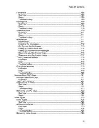 Table Of Contents

  Forwarders ....................................................................................................108
    Overview....................................................................................................108
    Steps .........................................................................................................108
    Troubleshooting .........................................................................................109
  Mailing Lists...................................................................................................109
    Overview....................................................................................................109
    Steps .........................................................................................................110
    Troubleshooting .........................................................................................110
  Spam Assassin..............................................................................................110
    Overview....................................................................................................111
    Steps .........................................................................................................111
    Troubleshooting .........................................................................................111
  BoxTrapper ...................................................................................................111
    BoxTrapper ................................................................................................111
    Enabling the boxtrapper.............................................................................112
    Configuring the boxtrapper ........................................................................113
    Editing your boxtrapper lists.......................................................................114
    Editing your confirmation messages ..........................................................115
    Reviewing your boxtrapper logs.................................................................116
    Reviewing your boxtrapper queue .............................................................117
  Tracing an email address ..............................................................................118
    Overview....................................................................................................118
    Steps .........................................................................................................118
    Troubleshooting .........................................................................................119
  Changing mx entries .....................................................................................119
    Overview....................................................................................................119
    Steps .........................................................................................................119
    Troubleshooting .........................................................................................120
Manage OpenPGP Keys...................................................................................121
  Manage OpenPGP Keys ...............................................................................121
    Overview....................................................................................................121
  Adding GnuPG keys......................................................................................121
    Overview....................................................................................................121
    Steps .........................................................................................................122
    Troubleshooting .........................................................................................122
  Removing GnuPG keys.................................................................................122
    Overview....................................................................................................122
    Steps .........................................................................................................122
Mime Types ......................................................................................................125
  Mime Types...................................................................................................125
    Overview....................................................................................................125
  Adding mime types........................................................................................125
    Overview....................................................................................................125
    Steps .........................................................................................................126
    Troubleshooting .........................................................................................126
  Removing mime types...................................................................................126



                                                                                                                   ix
 