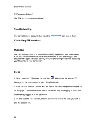 cPanel User Manual



FTP Account Deleted!

The FTP account user was deleted.




Troubleshooting


You cannot remove accounts that have the                 icon next to them.

Controlling FTP sessions



Overview

You can use this function to see who is currently logged into your site through
FTP. You can also terminate any FTP connections to your site that you feel
should not be open. This can be very useful in preventing users from accessing
your files without your permission.




Steps

1 To access the FTP Manager, click on the        icon above the words FTP

Manager on the main screen of your cPanel interface.

2 Click on FTP Session Control. You will see all the users logged in through FTP

on this page. Their username as well as the server they are logging in from, and

the time they logged in at will be shown.

3 To end a user's FTP session, click on disconnect next to the user you wish to

end the session for.




76
 