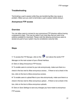FTP manager


Troubleshooting


Terminating a user's session while they are transferring files may cause a
problem. Make sure you wish to terminate a user's session before doing it.

Anonymous FTP access



Overview

You can allow users to connect to your anonymous FTP directory without having
a password to login. This may be useful if you have files that you wish to be
publicly available for download. Please note that allowing anonymous users to
access any part of your system may be considered a security hole.




Steps



1 To access the FTP Manager, click on the         icon above the words FTP

Manager on the main screen of your cPanel interface.

2 Click on Setup Anonymous FTP Access.

3 To enable users to connect to your site anonymously, make sure there is a

check in the box next to Allow anonymous access.... If there is not a check in the

box, click on the box to Allow anonymous access.

4 To enable users to upload files to your site anonymously, make sure there is a

check in the box next to Allow anonymous upload.... If there is not a check in the

box, click on the box to Allow anonymous uploads.

5 Click on Save Settings to save any changes you have made to anonymous

FTP access.



                                                                                77
 