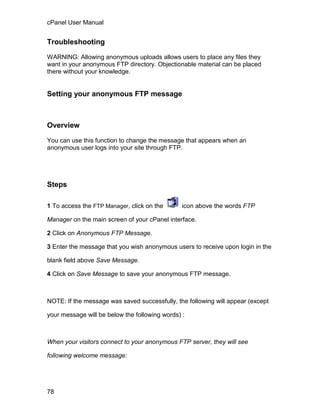 cPanel User Manual


Troubleshooting

WARNING: Allowing anonymous uploads allows users to place any files they
want in your anonymous FTP directory. Objectionable material can be placed
there without your knowledge.


Setting your anonymous FTP message



Overview

You can use this function to change the message that appears when an
anonymous user logs into your site through FTP.




Steps

1 To access the FTP Manager, click on the       icon above the words FTP

Manager on the main screen of your cPanel interface.

2 Click on Anonymous FTP Message.

3 Enter the message that you wish anonymous users to receive upon login in the

blank field above Save Message.

4 Click on Save Message to save your anonymous FTP message.



NOTE: If the message was saved successfully, the following will appear (except

your message will be below the following words) :



When your visitors connect to your anonymous FTP server, they will see

following welcome message:




78
 