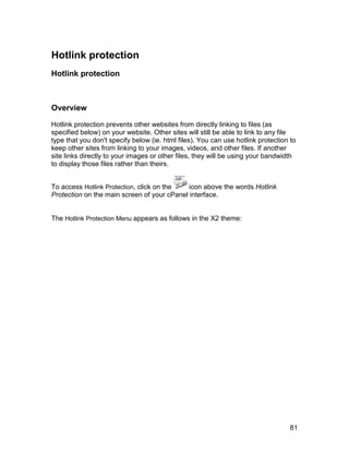 Hotlink protection
Hotlink protection



Overview

Hotlink protection prevents other websites from directly linking to files (as
specified below) on your website. Other sites will still be able to link to any file
type that you don't specify below (ie. html files). You can use hotlink protection to
keep other sites from linking to your images, videos, and other files. If another
site links directly to your images or other files, they will be using your bandwidth
to display those files rather than theirs.


To access Hotlink Protection, click on the   icon above the words Hotlink
Protection on the main screen of your cPanel interface.


The Hotlink Protection Menu appears as follows in the X2 theme:




                                                                                   81
 