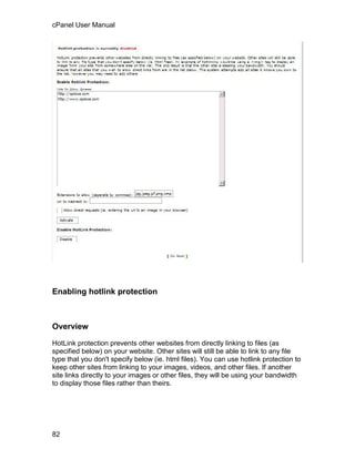 cPanel User Manual




Enabling hotlink protection



Overview

HotLink protection prevents other websites from directly linking to files (as
specified below) on your website. Other sites will still be able to link to any file
type that you don't specify below (ie. html files). You can use hotlink protection to
keep other sites from linking to your images, videos, and other files. If another
site links directly to your images or other files, they will be using your bandwidth
to display those files rather than theirs.




82
 