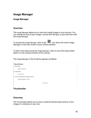 Image Manager
Image Manager



Overview

The Image Manager allows you to view and modify images in your account. You
can change the size of your images, convert their file type, or just view them with
the Image Manager.


To access the Image Manager, click on the      icon above the words Image
Manager on the main screen of your cPanel interface.


To learn more about using the Image Manager, click on one of the topics listed
below it in the contents window of this manual.


The Image Manager in the x2 theme appears as follows:




Thumbnailer



Overview

The Thumbnailer allows you to view a small (thumbnail sized) version of any
images in a directory on your site.



                                                                                 85
 