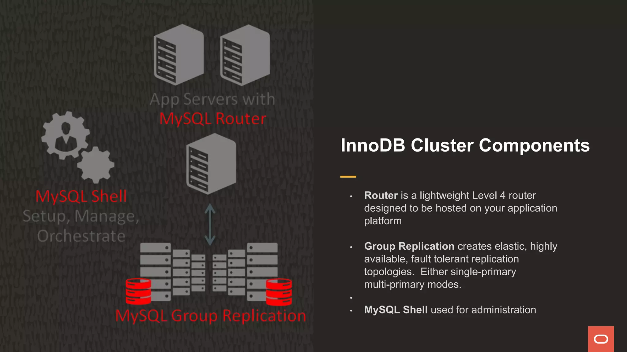 InnoDB Cluster Components
• Router is a lightweight Level 4 router
designed to be hosted on your application
platform
• Group Replication creates elastic, highly
available, fault tolerant replication
topologies. Either single-primary
multi-primary modes.
•
• MySQL Shell used for administration
 