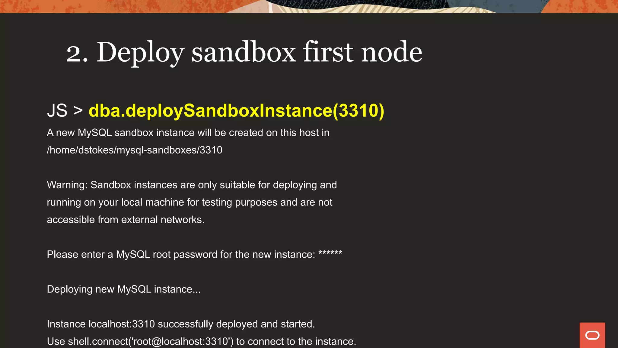 2. Deploy sandbox first node
JS > dba.deploySandboxInstance(3310)
A new MySQL sandbox instance will be created on this host in
/home/dstokes/mysql-sandboxes/3310
Warning: Sandbox instances are only suitable for deploying and
running on your local machine for testing purposes and are not
accessible from external networks.
Please enter a MySQL root password for the new instance: ******
Deploying new MySQL instance...
Instance localhost:3310 successfully deployed and started.
Use shell.connect('root@localhost:3310') to connect to the instance.
 