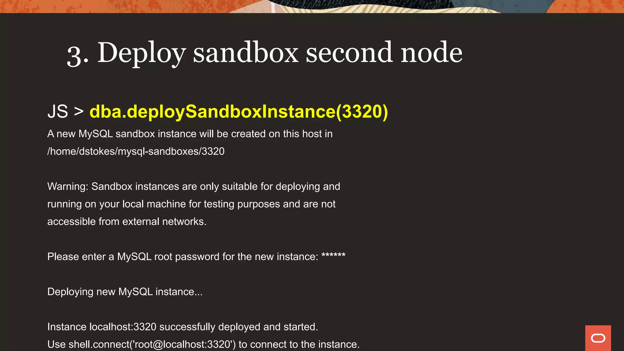 3. Deploy sandbox second node
JS > dba.deploySandboxInstance(3320)
A new MySQL sandbox instance will be created on this host in
/home/dstokes/mysql-sandboxes/3320
Warning: Sandbox instances are only suitable for deploying and
running on your local machine for testing purposes and are not
accessible from external networks.
Please enter a MySQL root password for the new instance: ******
Deploying new MySQL instance...
Instance localhost:3320 successfully deployed and started.
Use shell.connect('root@localhost:3320') to connect to the instance.
 