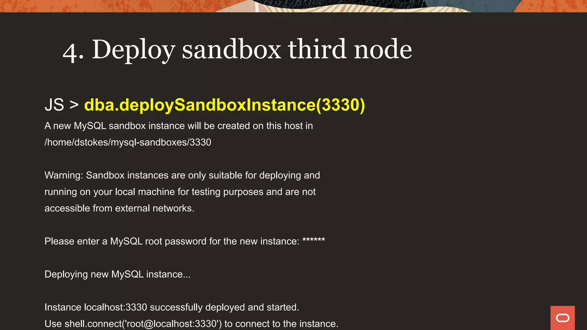 4. Deploy sandbox third node
JS > dba.deploySandboxInstance(3330)
A new MySQL sandbox instance will be created on this host in
/home/dstokes/mysql-sandboxes/3330
Warning: Sandbox instances are only suitable for deploying and
running on your local machine for testing purposes and are not
accessible from external networks.
Please enter a MySQL root password for the new instance: ******
Deploying new MySQL instance...
Instance localhost:3330 successfully deployed and started.
Use shell.connect('root@localhost:3330') to connect to the instance.
 