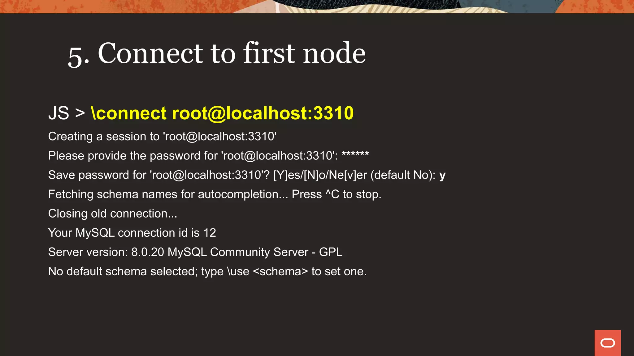 5. Connect to first node
JS > connect root@localhost:3310
Creating a session to 'root@localhost:3310'
Please provide the password for 'root@localhost:3310': ******
Save password for 'root@localhost:3310'? [Y]es/[N]o/Ne[v]er (default No): y
Fetching schema names for autocompletion... Press ^C to stop.
Closing old connection...
Your MySQL connection id is 12
Server version: 8.0.20 MySQL Community Server - GPL
No default schema selected; type use <schema> to set one.
 