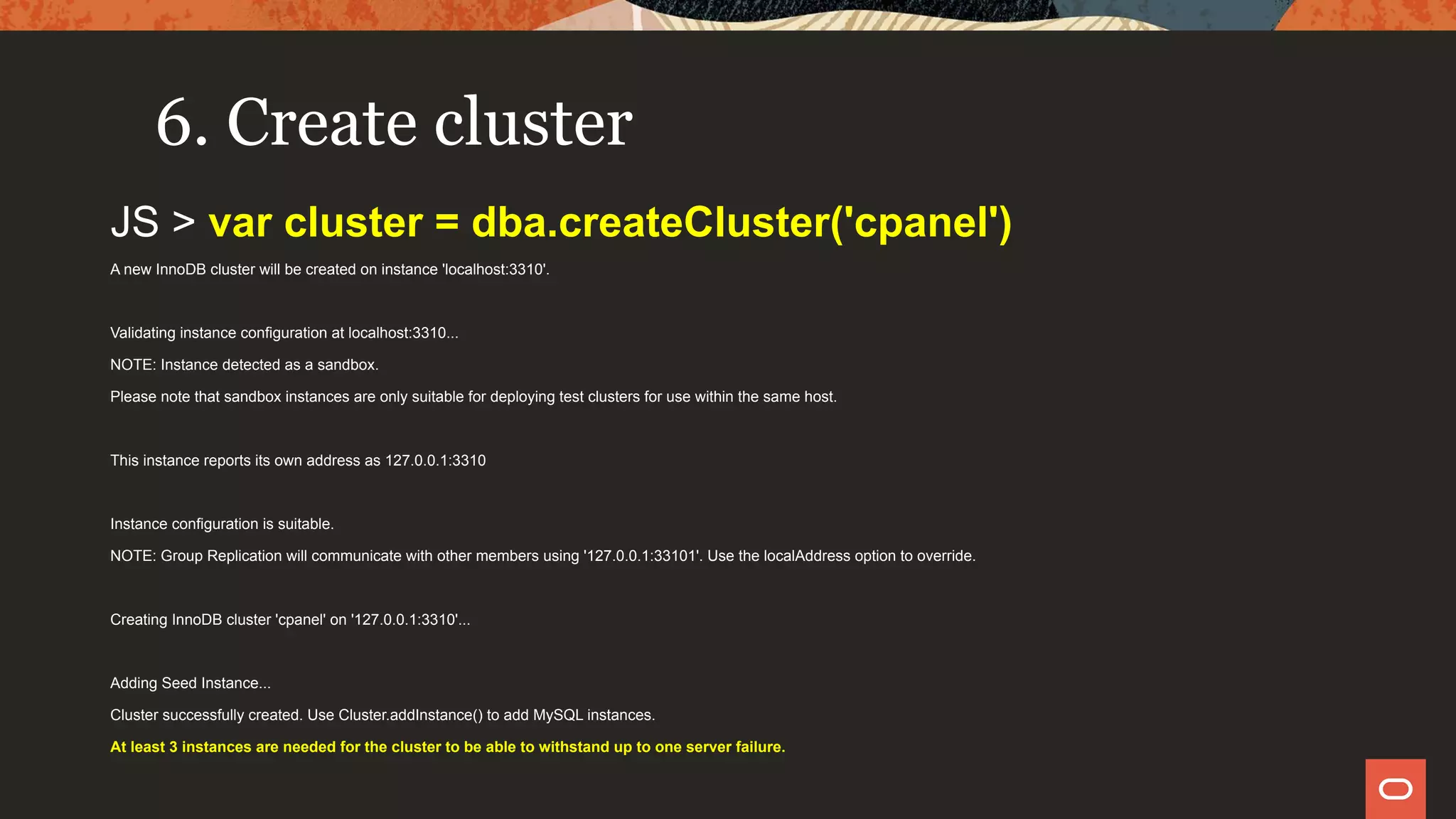 6. Create cluster
JS > var cluster = dba.createCluster('cpanel')
A new InnoDB cluster will be created on instance 'localhost:3310'.
Validating instance configuration at localhost:3310...
NOTE: Instance detected as a sandbox.
Please note that sandbox instances are only suitable for deploying test clusters for use within the same host.
This instance reports its own address as 127.0.0.1:3310
Instance configuration is suitable.
NOTE: Group Replication will communicate with other members using '127.0.0.1:33101'. Use the localAddress option to override.
Creating InnoDB cluster 'cpanel' on '127.0.0.1:3310'...
Adding Seed Instance...
Cluster successfully created. Use Cluster.addInstance() to add MySQL instances.
At least 3 instances are needed for the cluster to be able to withstand up to one server failure.
 