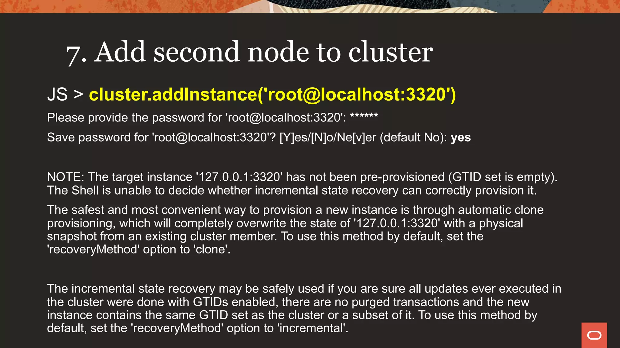 7. Add second node to cluster
JS > cluster.addInstance('root@localhost:3320')
Please provide the password for 'root@localhost:3320': ******
Save password for 'root@localhost:3320'? [Y]es/[N]o/Ne[v]er (default No): yes
NOTE: The target instance '127.0.0.1:3320' has not been pre-provisioned (GTID set is empty).
The Shell is unable to decide whether incremental state recovery can correctly provision it.
The safest and most convenient way to provision a new instance is through automatic clone
provisioning, which will completely overwrite the state of '127.0.0.1:3320' with a physical
snapshot from an existing cluster member. To use this method by default, set the
'recoveryMethod' option to 'clone'.
The incremental state recovery may be safely used if you are sure all updates ever executed in
the cluster were done with GTIDs enabled, there are no purged transactions and the new
instance contains the same GTID set as the cluster or a subset of it. To use this method by
default, set the 'recoveryMethod' option to 'incremental'.
 