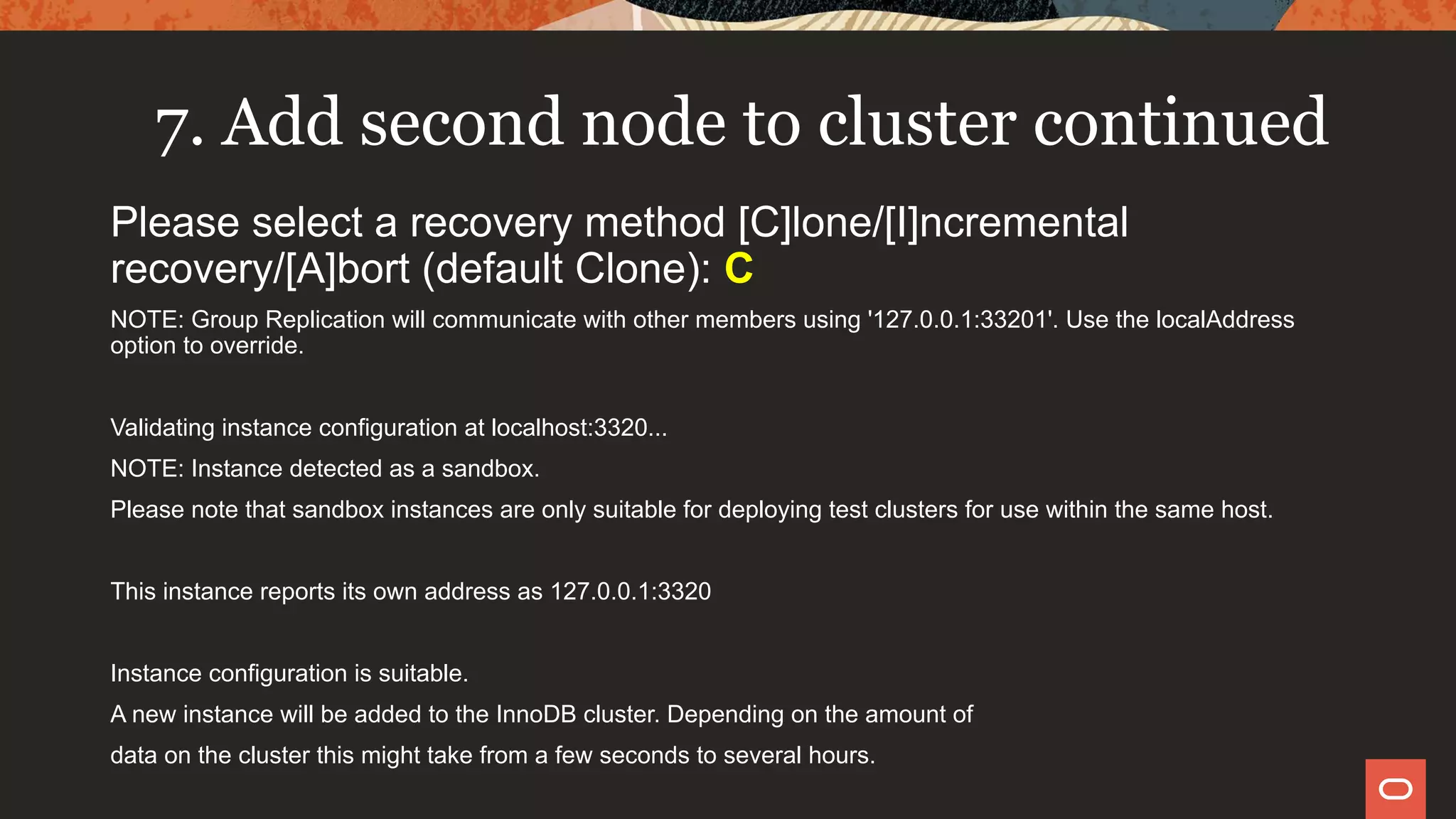 7. Add second node to cluster continued
Please select a recovery method [C]lone/[I]ncremental
recovery/[A]bort (default Clone): C
NOTE: Group Replication will communicate with other members using '127.0.0.1:33201'. Use the localAddress
option to override.
Validating instance configuration at localhost:3320...
NOTE: Instance detected as a sandbox.
Please note that sandbox instances are only suitable for deploying test clusters for use within the same host.
This instance reports its own address as 127.0.0.1:3320
Instance configuration is suitable.
A new instance will be added to the InnoDB cluster. Depending on the amount of
data on the cluster this might take from a few seconds to several hours.
 