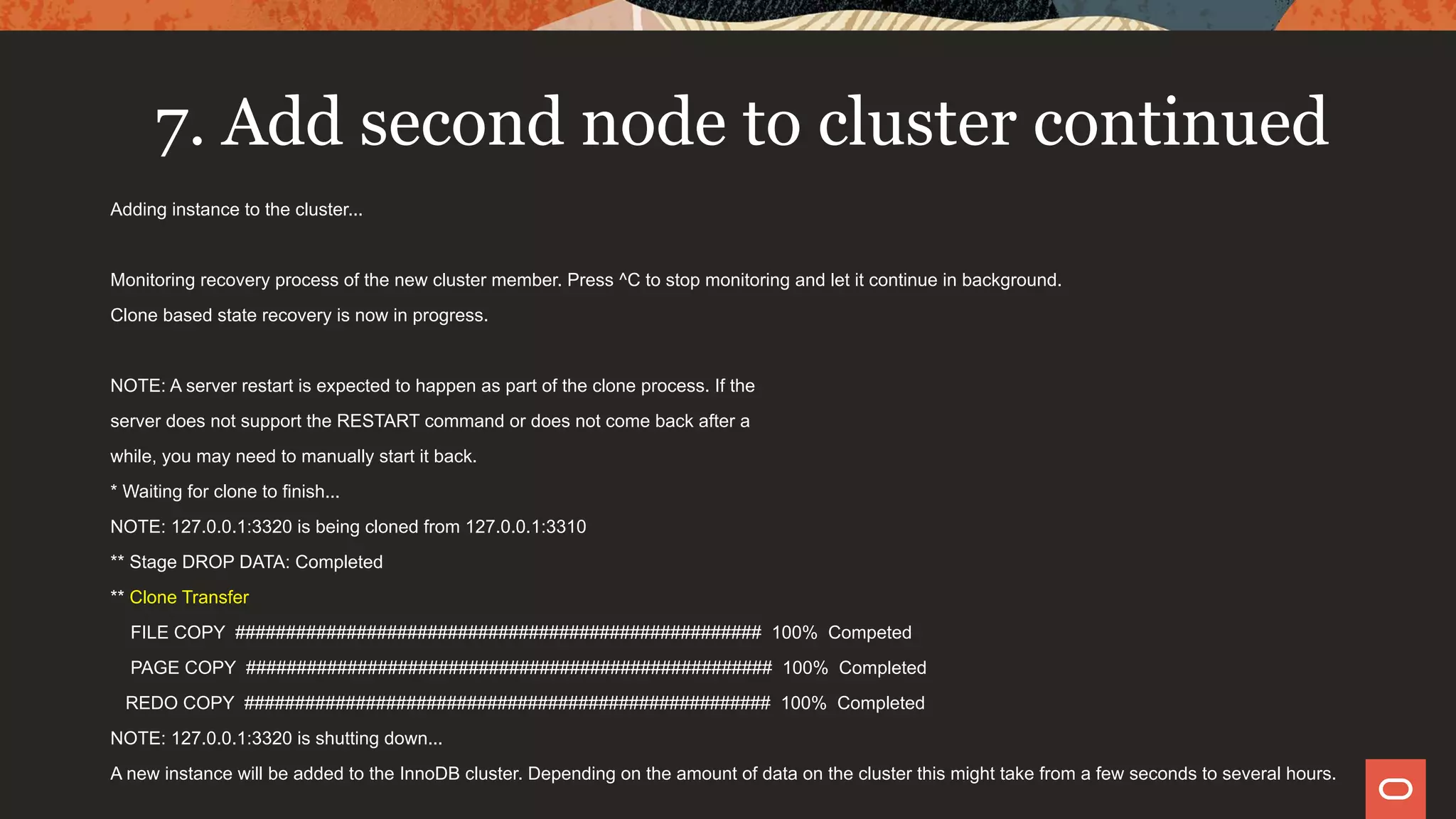 7. Add second node to cluster continued
Adding instance to the cluster...
Monitoring recovery process of the new cluster member. Press ^C to stop monitoring and let it continue in background.
Clone based state recovery is now in progress.
NOTE: A server restart is expected to happen as part of the clone process. If the
server does not support the RESTART command or does not come back after a
while, you may need to manually start it back.
* Waiting for clone to finish...
NOTE: 127.0.0.1:3320 is being cloned from 127.0.0.1:3310
** Stage DROP DATA: Completed
** Clone Transfer
FILE COPY #################################################### 100% Competed
PAGE COPY #################################################### 100% Completed
REDO COPY #################################################### 100% Completed
NOTE: 127.0.0.1:3320 is shutting down...
A new instance will be added to the InnoDB cluster. Depending on the amount of data on the cluster this might take from a few seconds to several hours.
 