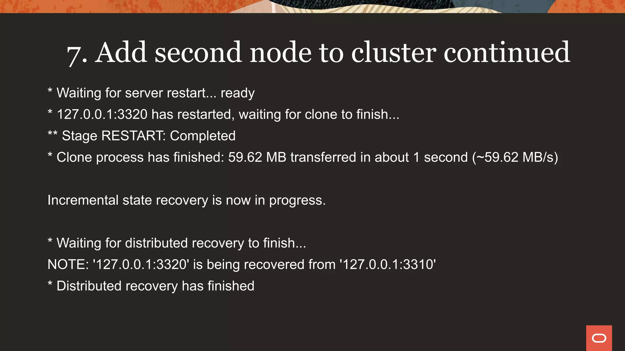7. Add second node to cluster continued
* Waiting for server restart... ready
* 127.0.0.1:3320 has restarted, waiting for clone to finish...
** Stage RESTART: Completed
* Clone process has finished: 59.62 MB transferred in about 1 second (~59.62 MB/s)
Incremental state recovery is now in progress.
* Waiting for distributed recovery to finish...
NOTE: '127.0.0.1:3320' is being recovered from '127.0.0.1:3310'
* Distributed recovery has finished
 