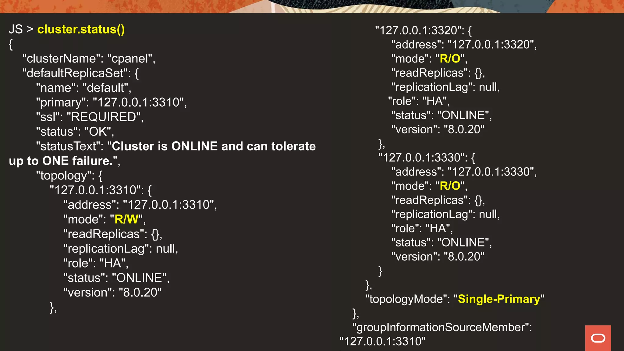 JS > cluster.status()
{
"clusterName": "cpanel",
"defaultReplicaSet": {
"name": "default",
"primary": "127.0.0.1:3310",
"ssl": "REQUIRED",
"status": "OK",
"statusText": "Cluster is ONLINE and can tolerate
up to ONE failure.",
"topology": {
"127.0.0.1:3310": {
"address": "127.0.0.1:3310",
"mode": "R/W",
"readReplicas": {},
"replicationLag": null,
"role": "HA",
"status": "ONLINE",
"version": "8.0.20"
},
"127.0.0.1:3320": {
"address": "127.0.0.1:3320",
"mode": "R/O",
"readReplicas": {},
"replicationLag": null,
"role": "HA",
"status": "ONLINE",
"version": "8.0.20"
},
"127.0.0.1:3330": {
"address": "127.0.0.1:3330",
"mode": "R/O",
"readReplicas": {},
"replicationLag": null,
"role": "HA",
"status": "ONLINE",
"version": "8.0.20"
}
},
"topologyMode": "Single-Primary"
},
"groupInformationSourceMember":
"127.0.0.1:3310"
 