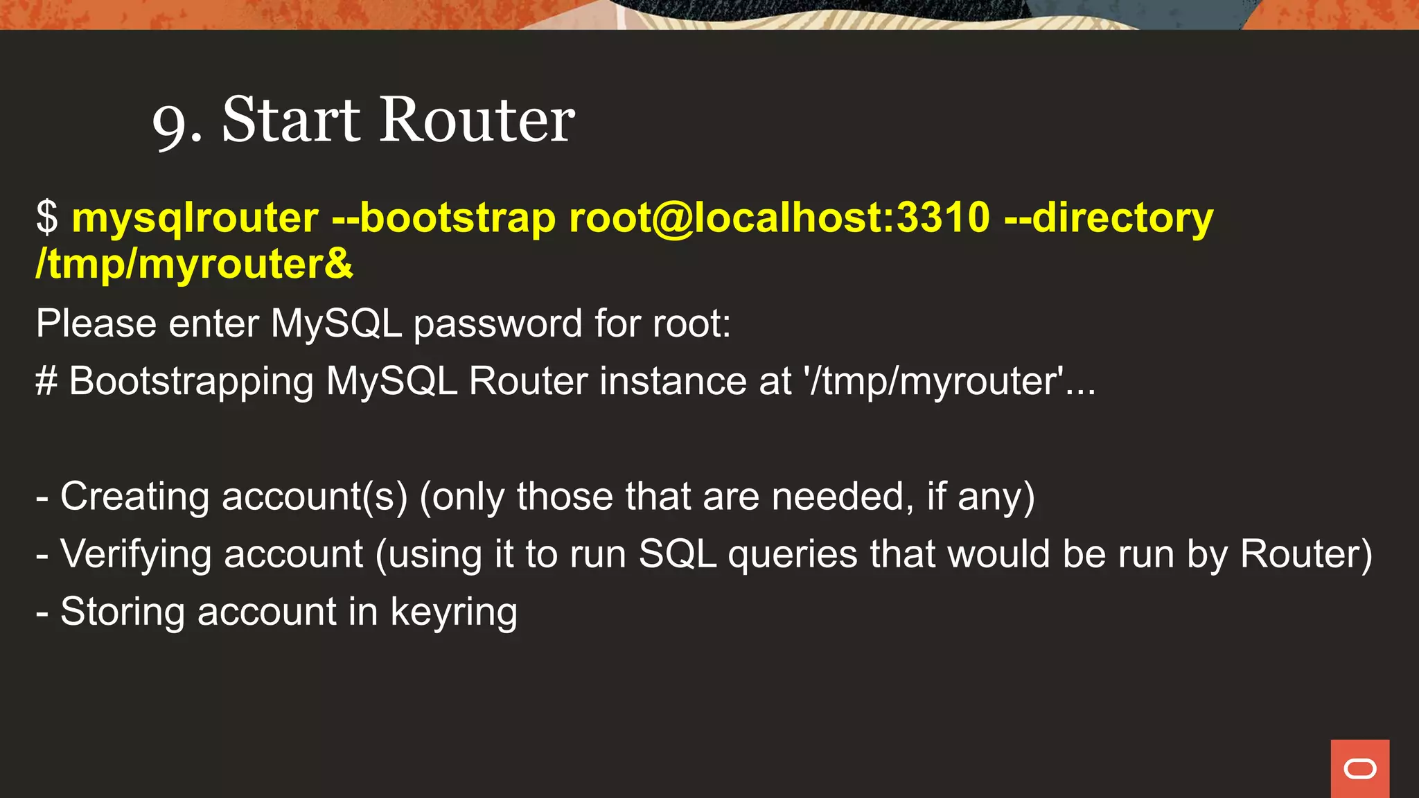 9. Start Router
$ mysqlrouter --bootstrap root@localhost:3310 --directory
/tmp/myrouter&
Please enter MySQL password for root:
# Bootstrapping MySQL Router instance at '/tmp/myrouter'...
- Creating account(s) (only those that are needed, if any)
- Verifying account (using it to run SQL queries that would be run by Router)
- Storing account in keyring
 