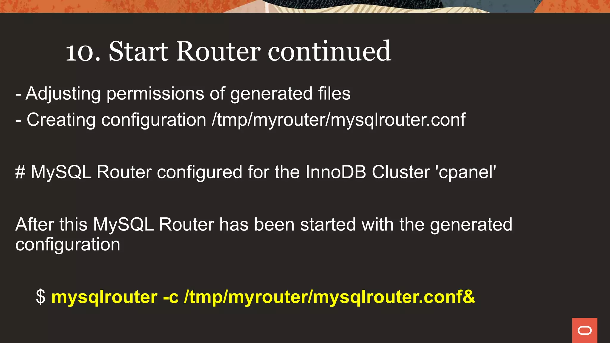 10. Start Router continued
- Adjusting permissions of generated files
- Creating configuration /tmp/myrouter/mysqlrouter.conf
# MySQL Router configured for the InnoDB Cluster 'cpanel'
After this MySQL Router has been started with the generated
configuration
$ mysqlrouter -c /tmp/myrouter/mysqlrouter.conf&
 
