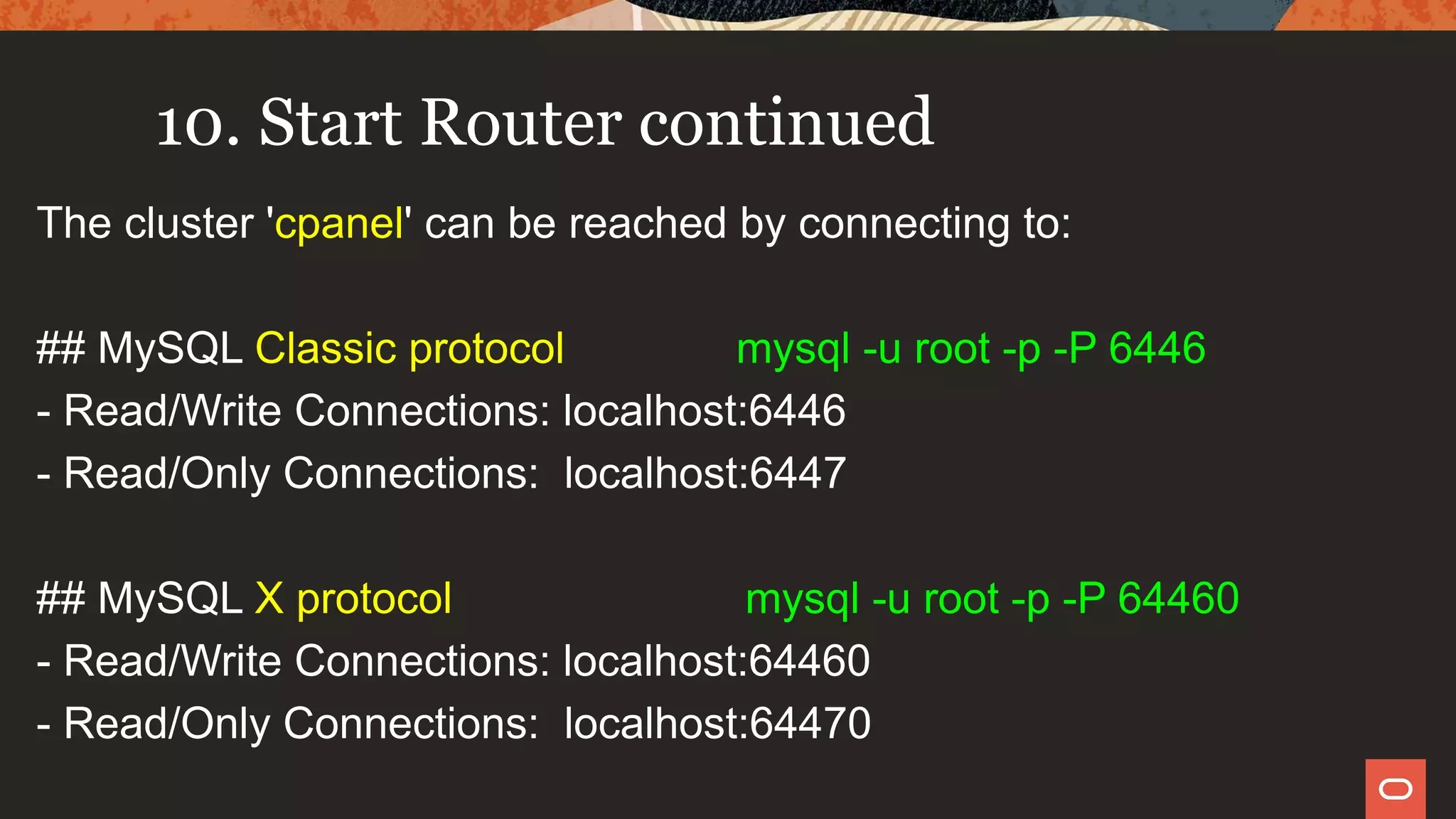 10. Start Router continued
The cluster 'cpanel' can be reached by connecting to:
## MySQL Classic protocol mysql -u root -p -P 6446
- Read/Write Connections: localhost:6446
- Read/Only Connections: localhost:6447
## MySQL X protocol mysql -u root -p -P 64460
- Read/Write Connections: localhost:64460
- Read/Only Connections: localhost:64470
 