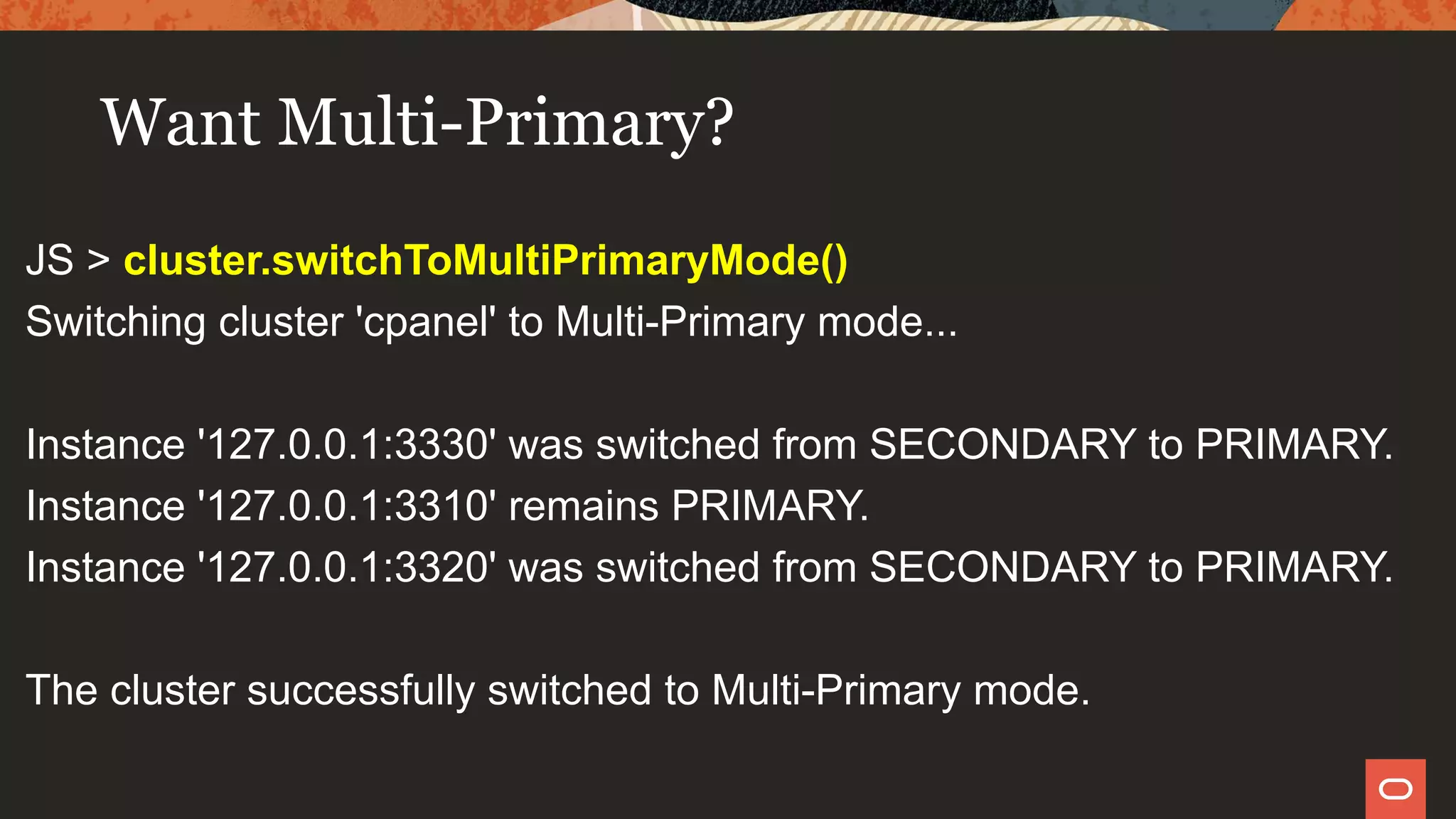 Want Multi-Primary?
JS > cluster.switchToMultiPrimaryMode()
Switching cluster 'cpanel' to Multi-Primary mode...
Instance '127.0.0.1:3330' was switched from SECONDARY to PRIMARY.
Instance '127.0.0.1:3310' remains PRIMARY.
Instance '127.0.0.1:3320' was switched from SECONDARY to PRIMARY.
The cluster successfully switched to Multi-Primary mode.
 