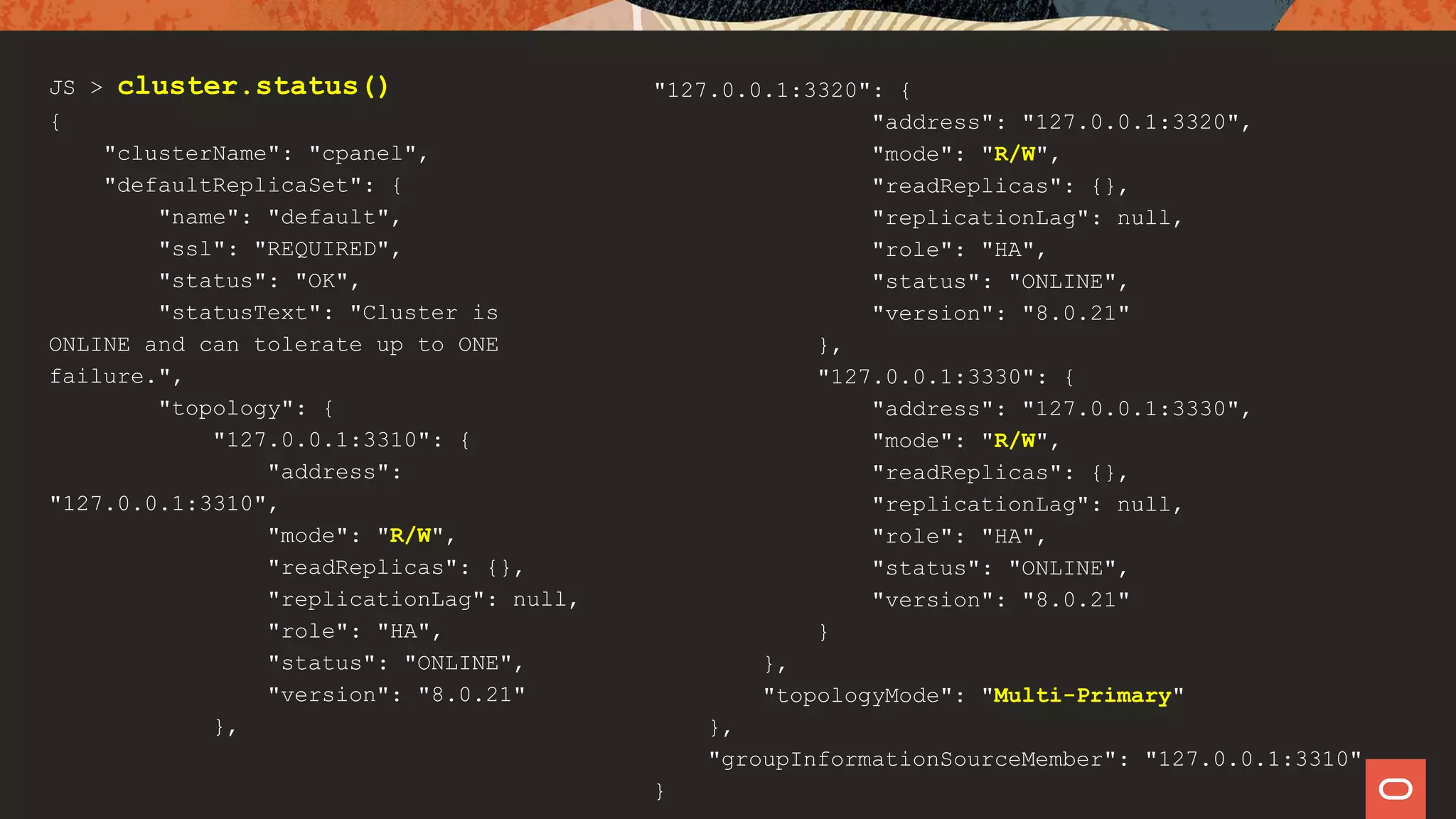 JS > cluster.status()
{
"clusterName": "cpanel",
"defaultReplicaSet": {
"name": "default",
"ssl": "REQUIRED",
"status": "OK",
"statusText": "Cluster is
ONLINE and can tolerate up to ONE
failure.",
"topology": {
"127.0.0.1:3310": {
"address":
"127.0.0.1:3310",
"mode": "R/W",
"readReplicas": {},
"replicationLag": null,
"role": "HA",
"status": "ONLINE",
"version": "8.0.21"
},
"127.0.0.1:3320": {
"address": "127.0.0.1:3320",
"mode": "R/W",
"readReplicas": {},
"replicationLag": null,
"role": "HA",
"status": "ONLINE",
"version": "8.0.21"
},
"127.0.0.1:3330": {
"address": "127.0.0.1:3330",
"mode": "R/W",
"readReplicas": {},
"replicationLag": null,
"role": "HA",
"status": "ONLINE",
"version": "8.0.21"
}
},
"topologyMode": "Multi-Primary"
},
"groupInformationSourceMember": "127.0.0.1:3310"
}
 