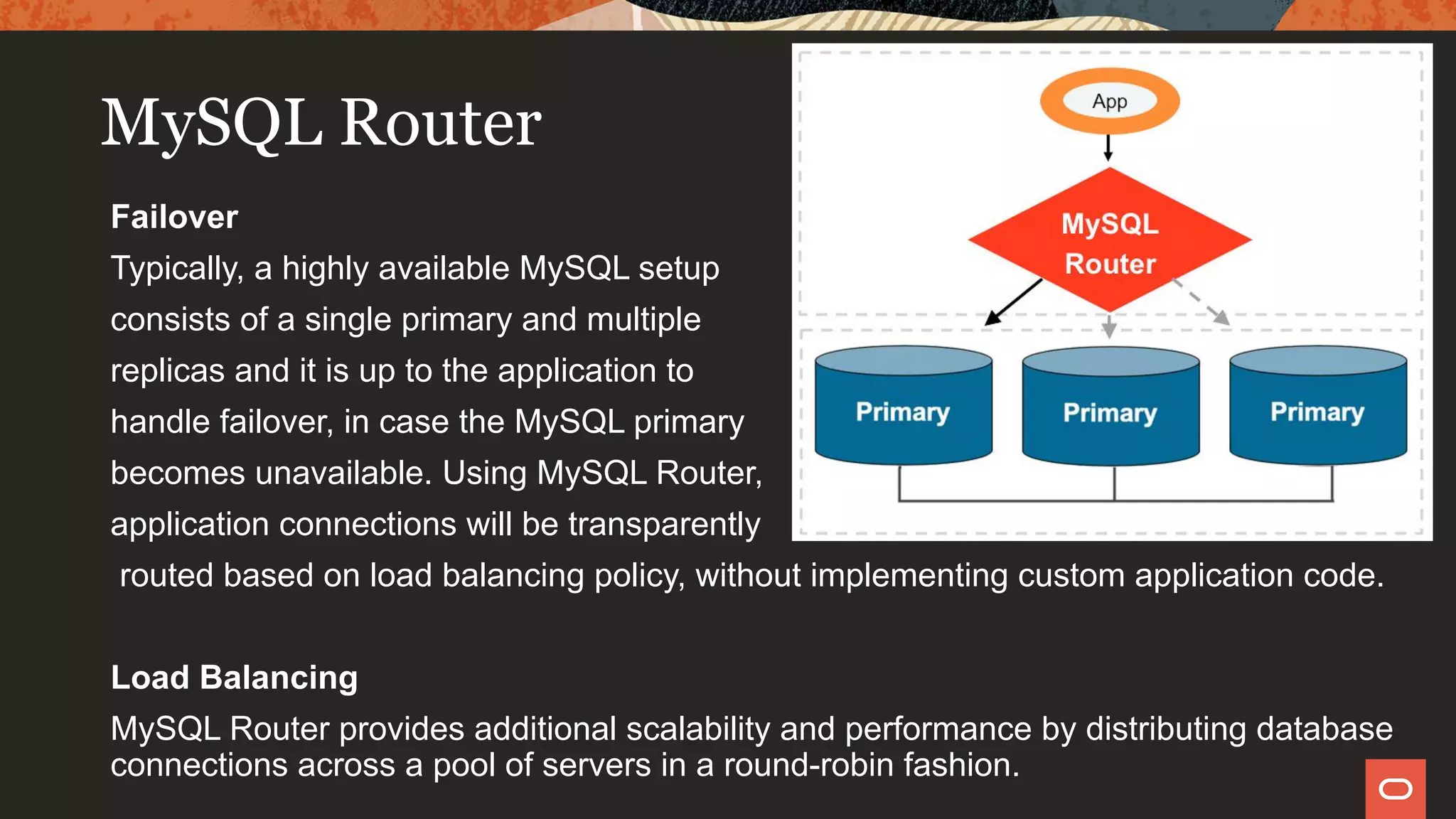 MySQL Router
Failover
Typically, a highly available MySQL setup
consists of a single primary and multiple
replicas and it is up to the application to
handle failover, in case the MySQL primary
becomes unavailable. Using MySQL Router,
application connections will be transparently
routed based on load balancing policy, without implementing custom application code.
Load Balancing
MySQL Router provides additional scalability and performance by distributing database
connections across a pool of servers in a round-robin fashion.
 