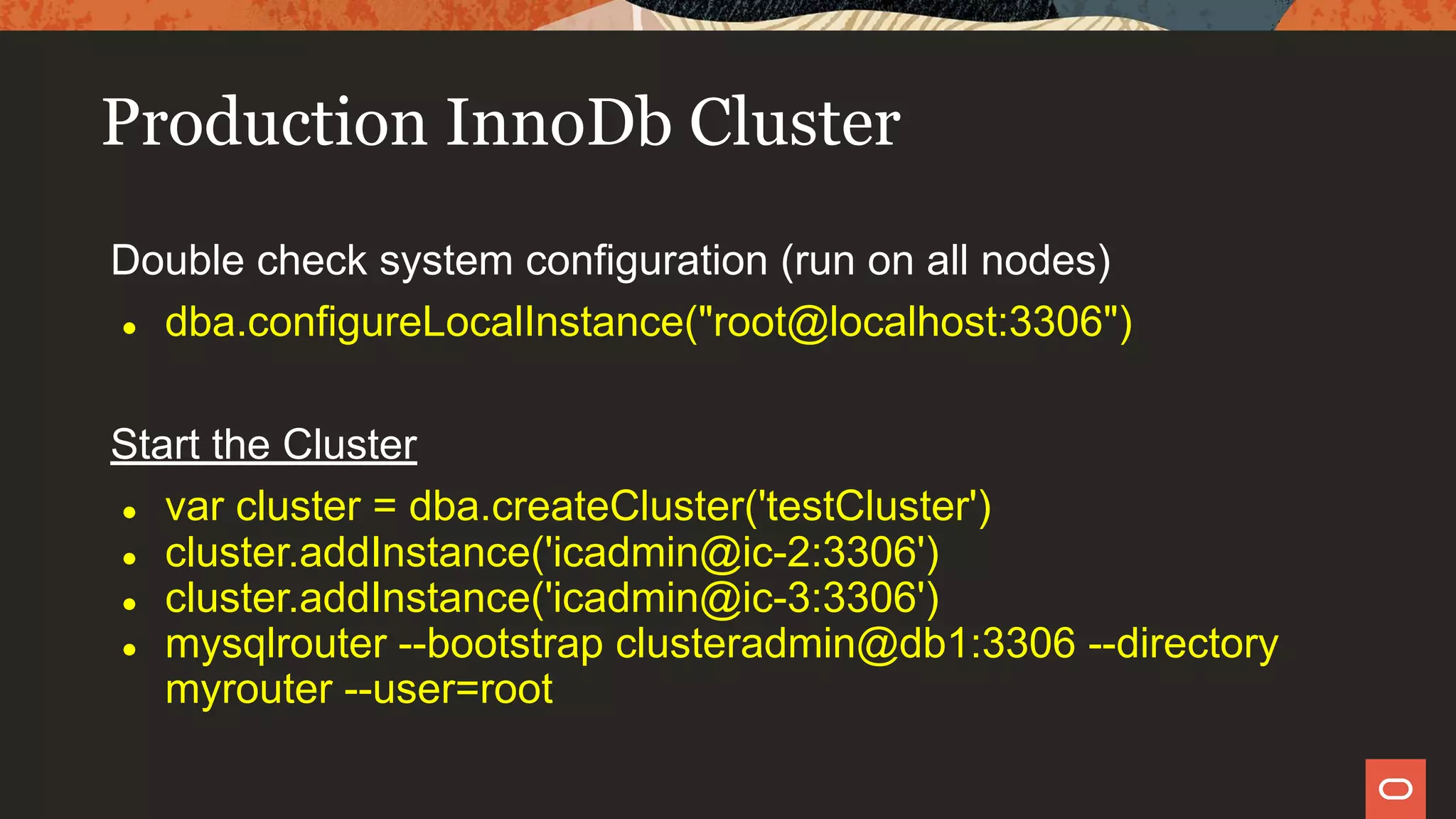 Production InnoDb Cluster
Double check system configuration (run on all nodes)
● dba.configureLocalInstance("root@localhost:3306")
Start the Cluster
● var cluster = dba.createCluster('testCluster')
● cluster.addInstance('icadmin@ic-2:3306')
● cluster.addInstance('icadmin@ic-3:3306')
● mysqlrouter --bootstrap clusteradmin@db1:3306 --directory
myrouter --user=root
 