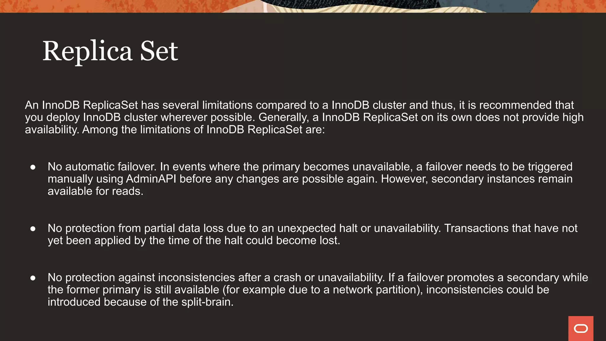 Replica Set
An InnoDB ReplicaSet has several limitations compared to a InnoDB cluster and thus, it is recommended that
you deploy InnoDB cluster wherever possible. Generally, a InnoDB ReplicaSet on its own does not provide high
availability. Among the limitations of InnoDB ReplicaSet are:
● No automatic failover. In events where the primary becomes unavailable, a failover needs to be triggered
manually using AdminAPI before any changes are possible again. However, secondary instances remain
available for reads.
● No protection from partial data loss due to an unexpected halt or unavailability. Transactions that have not
yet been applied by the time of the halt could become lost.
● No protection against inconsistencies after a crash or unavailability. If a failover promotes a secondary while
the former primary is still available (for example due to a network partition), inconsistencies could be
introduced because of the split-brain.
 