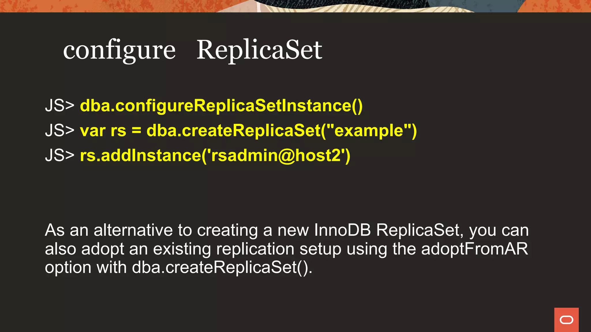 configure ReplicaSet
JS> dba.configureReplicaSetInstance()
JS> var rs = dba.createReplicaSet("example")
JS> rs.addInstance('rsadmin@host2')
As an alternative to creating a new InnoDB ReplicaSet, you can
also adopt an existing replication setup using the adoptFromAR
option with dba.createReplicaSet().
 