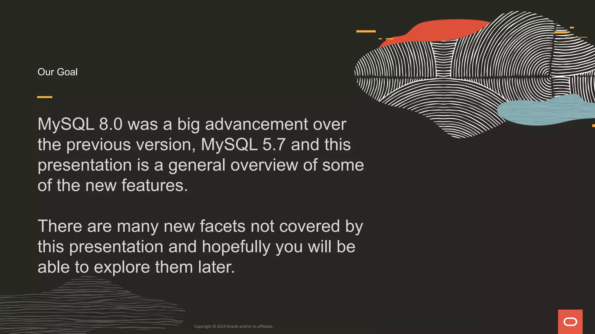Our Goal
MySQL 8.0 was a big advancement over
the previous version, MySQL 5.7 and this
presentation is a general overview of some
of the new features.
There are many new facets not covered by
this presentation and hopefully you will be
able to explore them later.
Copyright © 2019 Oracle and/or its affiliates.
 