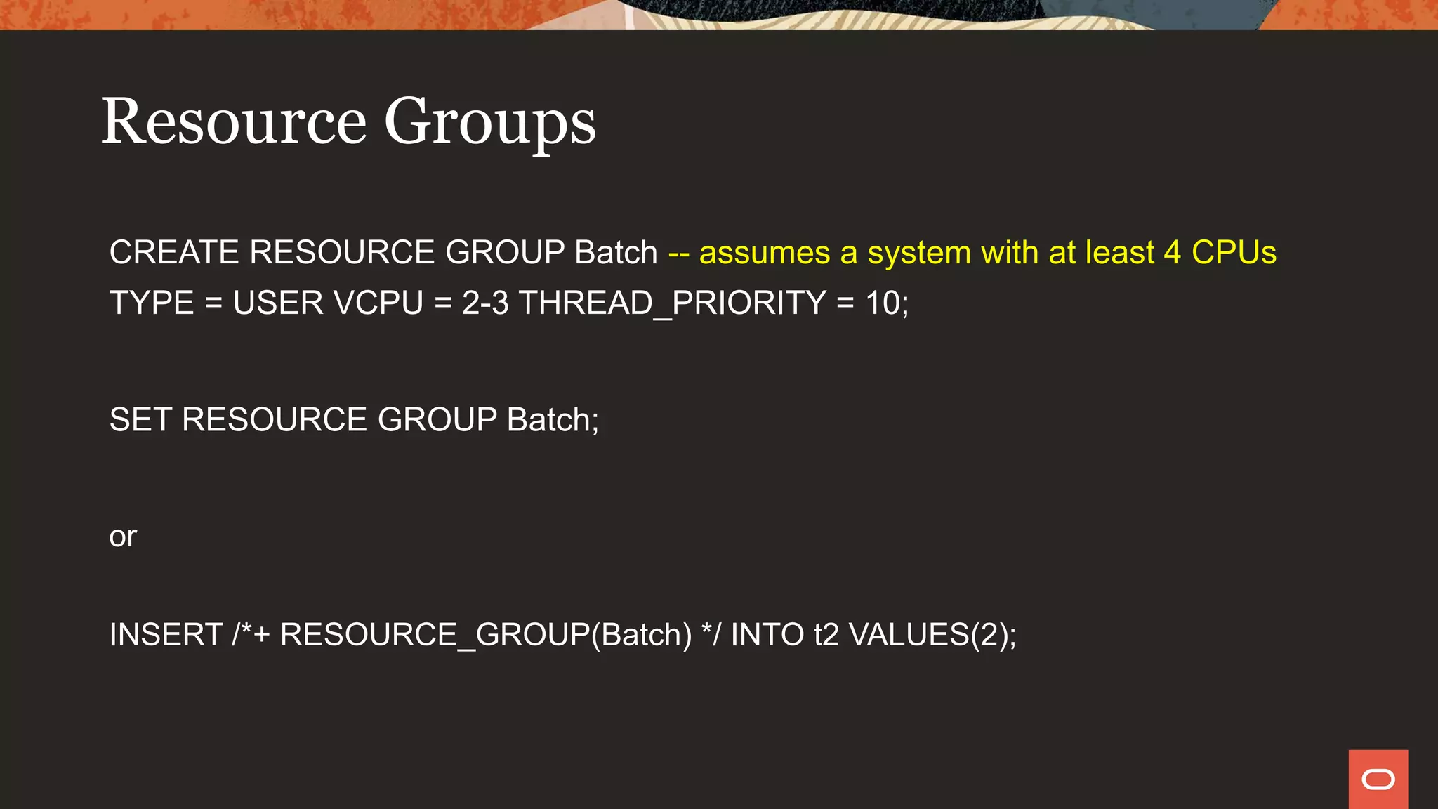 Resource Groups
CREATE RESOURCE GROUP Batch -- assumes a system with at least 4 CPUs
TYPE = USER VCPU = 2-3 THREAD_PRIORITY = 10;
SET RESOURCE GROUP Batch;
or
INSERT /*+ RESOURCE_GROUP(Batch) */ INTO t2 VALUES(2);
 