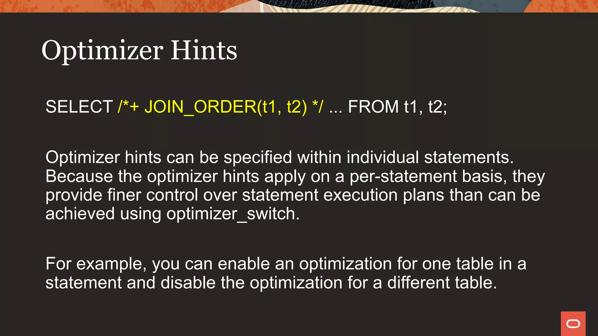 Optimizer Hints
SELECT /*+ JOIN_ORDER(t1, t2) */ ... FROM t1, t2;
Optimizer hints can be specified within individual statements.
Because the optimizer hints apply on a per-statement basis, they
provide finer control over statement execution plans than can be
achieved using optimizer_switch.
For example, you can enable an optimization for one table in a
statement and disable the optimization for a different table.
 