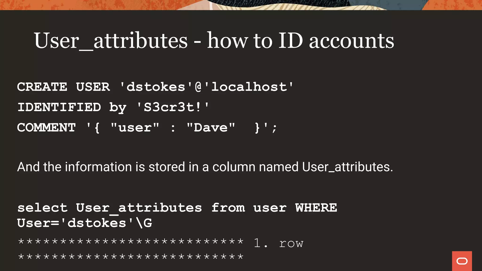 User_attributes - how to ID accounts
CREATE USER 'dstokes'@'localhost'
IDENTIFIED by 'S3cr3t!'
COMMENT '{ "user" : "Dave" }';
And the information is stored in a column named User_attributes.
select User_attributes from user WHERE
User='dstokes'G
*************************** 1. row
***************************
 