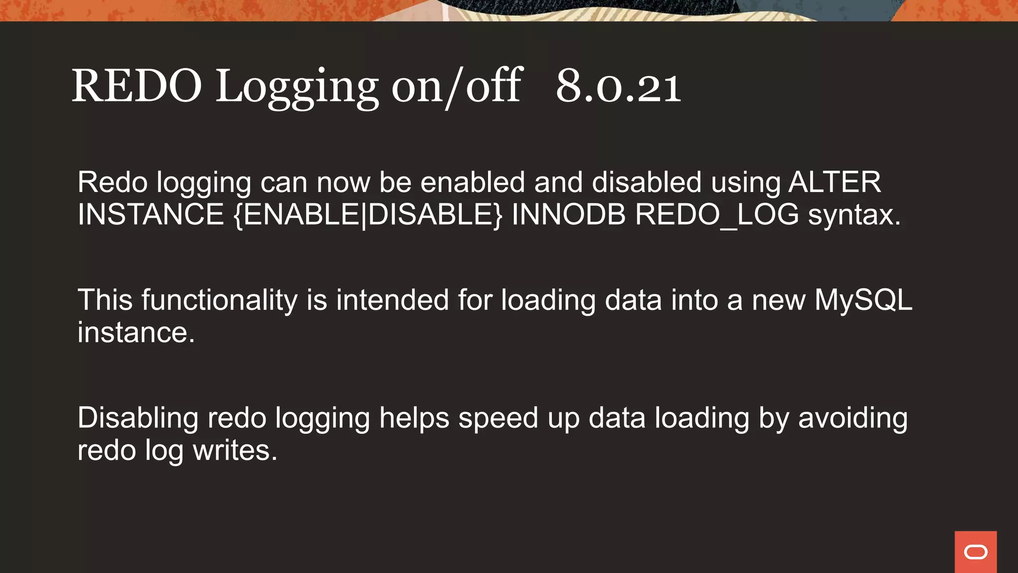 REDO Logging on/off 8.0.21
Redo logging can now be enabled and disabled using ALTER
INSTANCE {ENABLE|DISABLE} INNODB REDO_LOG syntax.
This functionality is intended for loading data into a new MySQL
instance.
Disabling redo logging helps speed up data loading by avoiding
redo log writes.
 
