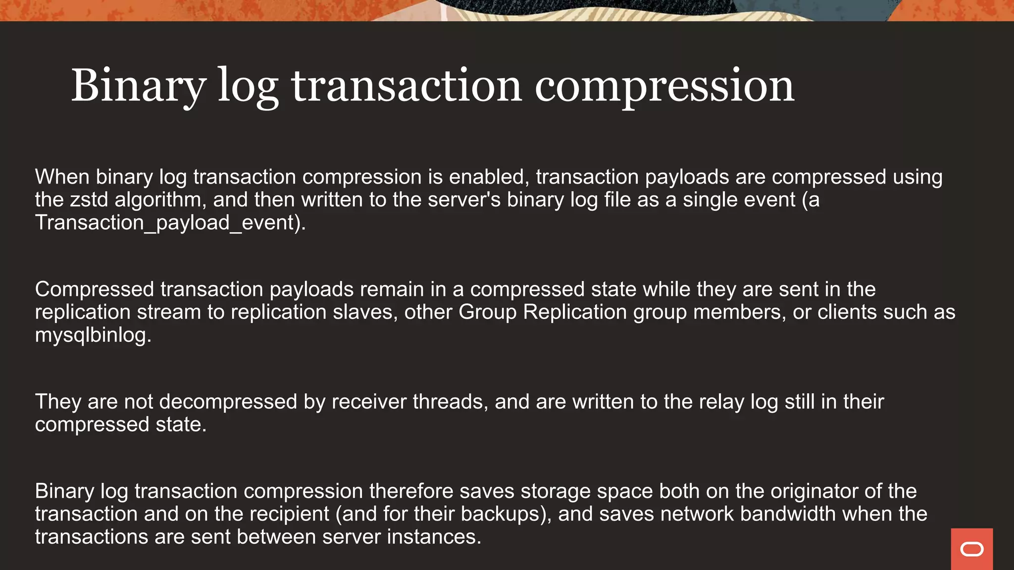 Binary log transaction compression
When binary log transaction compression is enabled, transaction payloads are compressed using
the zstd algorithm, and then written to the server's binary log file as a single event (a
Transaction_payload_event).
Compressed transaction payloads remain in a compressed state while they are sent in the
replication stream to replication slaves, other Group Replication group members, or clients such as
mysqlbinlog.
They are not decompressed by receiver threads, and are written to the relay log still in their
compressed state.
Binary log transaction compression therefore saves storage space both on the originator of the
transaction and on the recipient (and for their backups), and saves network bandwidth when the
transactions are sent between server instances.
 