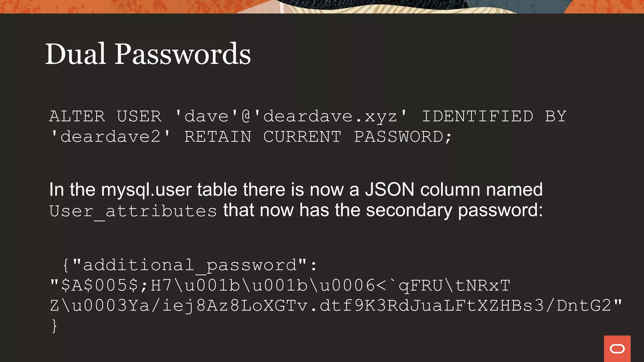 Dual Passwords
ALTER USER 'dave'@'deardave.xyz' IDENTIFIED BY
'deardave2' RETAIN CURRENT PASSWORD;
In the mysql.user table there is now a JSON column named
User_attributes that now has the secondary password:
{"additional_password":
"$A$005$;H7u001bu001bu0006<`qFRUtNRxT
Zu0003Ya/iej8Az8LoXGTv.dtf9K3RdJuaLFtXZHBs3/DntG2"
}
 