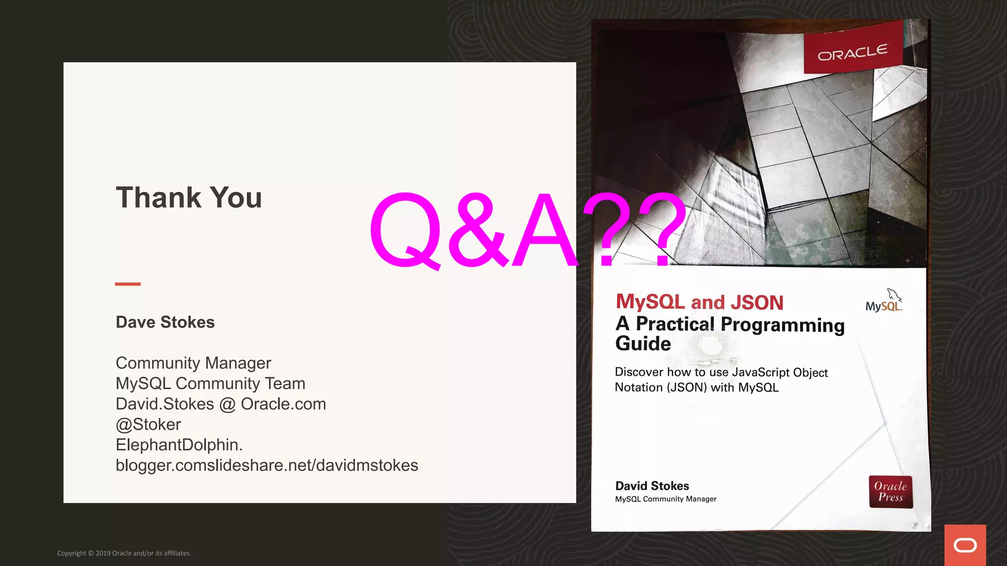 Thank You
Dave Stokes
Community Manager
MySQL Community Team
David.Stokes @ Oracle.com
@Stoker
ElephantDolphin.
blogger.comslideshare.net/davidmstokes
Copyright © 2019 Oracle and/or its affiliates.
Q&A??
 