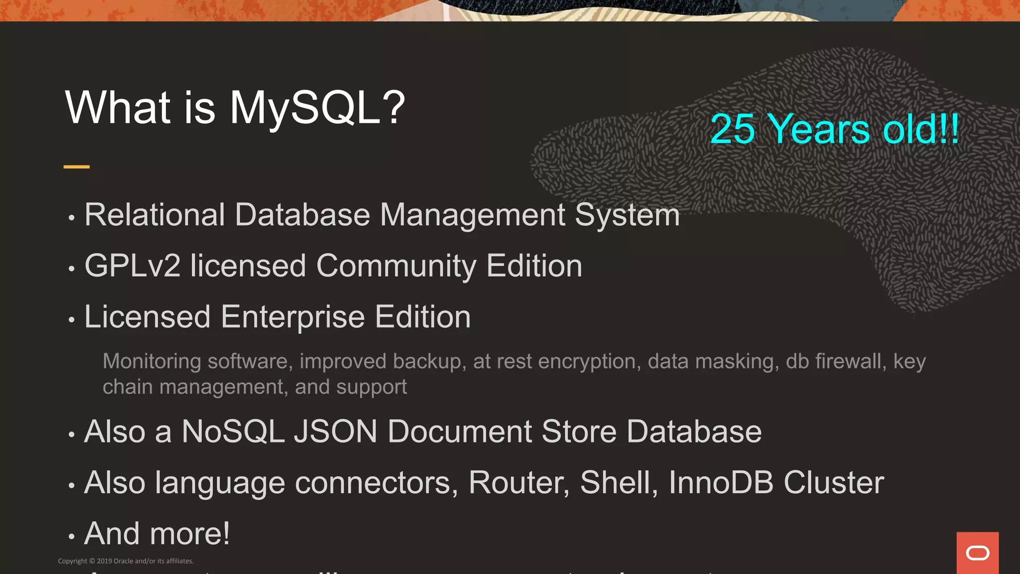 What is MySQL?
• Relational Database Management System
• GPLv2 licensed Community Edition
• Licensed Enterprise Edition
Monitoring software, improved backup, at rest encryption, data masking, db firewall, key
chain management, and support
• Also a NoSQL JSON Document Store Database
• Also language connectors, Router, Shell, InnoDB Cluster
• And more!
Copyright © 2019 Oracle and/or its affiliates.
25 Years old!!
 