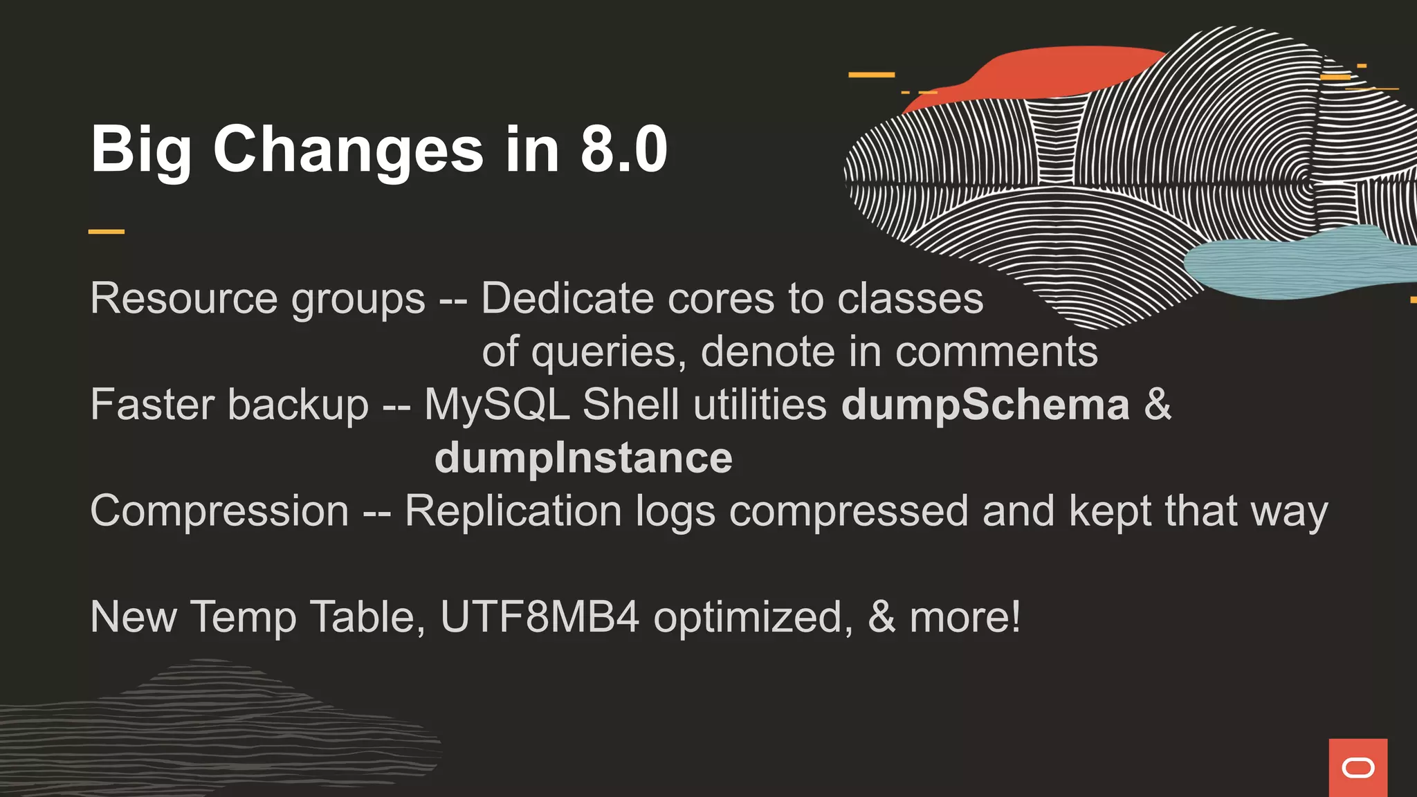 Big Changes in 8.0
Resource groups -- Dedicate cores to classes
of queries, denote in comments
Faster backup -- MySQL Shell utilities dumpSchema &
dumpInstance
Compression -- Replication logs compressed and kept that way
New Temp Table, UTF8MB4 optimized, & more!
 