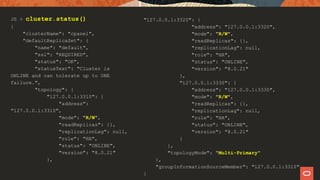 JS > cluster.status()
{
"clusterName": "cpanel",
"defaultReplicaSet": {
"name": "default",
"ssl": "REQUIRED",
"status": "OK",
"statusText": "Cluster is
ONLINE and can tolerate up to ONE
failure.",
"topology": {
"127.0.0.1:3310": {
"address":
"127.0.0.1:3310",
"mode": "R/W",
"readReplicas": {},
"replicationLag": null,
"role": "HA",
"status": "ONLINE",
"version": "8.0.21"
},
"127.0.0.1:3320": {
"address": "127.0.0.1:3320",
"mode": "R/W",
"readReplicas": {},
"replicationLag": null,
"role": "HA",
"status": "ONLINE",
"version": "8.0.21"
},
"127.0.0.1:3330": {
"address": "127.0.0.1:3330",
"mode": "R/W",
"readReplicas": {},
"replicationLag": null,
"role": "HA",
"status": "ONLINE",
"version": "8.0.21"
}
},
"topologyMode": "Multi-Primary"
},
"groupInformationSourceMember": "127.0.0.1:3310"
}
 