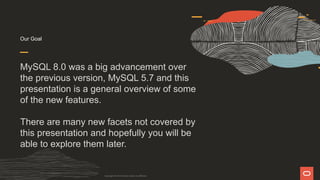 Our Goal
MySQL 8.0 was a big advancement over
the previous version, MySQL 5.7 and this
presentation is a general overview of some
of the new features.
There are many new facets not covered by
this presentation and hopefully you will be
able to explore them later.
Copyright © 2019 Oracle and/or its affiliates.
 