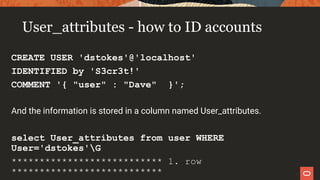 User_attributes - how to ID accounts
CREATE USER 'dstokes'@'localhost'
IDENTIFIED by 'S3cr3t!'
COMMENT '{ "user" : "Dave" }';
And the information is stored in a column named User_attributes.
select User_attributes from user WHERE
User='dstokes'G
*************************** 1. row
***************************
 