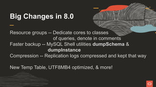Big Changes in 8.0
Resource groups -- Dedicate cores to classes
of queries, denote in comments
Faster backup -- MySQL Shell utilities dumpSchema &
dumpInstance
Compression -- Replication logs compressed and kept that way
New Temp Table, UTF8MB4 optimized, & more!
 