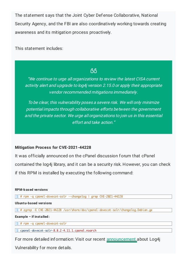 The statement says that the Joint Cyber Defense Collaborative, National
Security Agency, and the FBI are also coordinatively working towards creating
awareness and its mitigation process proactively.
This statement includes:
Mitigation Process for CVE-2021-44228
It was officially announced on the cPanel discussion forum that cPanel
contained the log4j library, and it can be a security risk. However, you can check
if this RPM is installed by executing the following command:
RPM-based versions
Ubuntu-based versions
Example – if installed:
For more detailed information: Visit our recent announcement about Log4j
Vulnerability for more details.

“We continue to urge all organizations to review the latest CISA current
activity alert and upgrade to log4j version 2.15.0 or apply their appropriate
vendor recommended mitigations immediately.
To be clear, this vulnerability poses a severe risk. We will only minimize
potential impacts through collaborative efforts between the government
and the private sector. We urge all organizations to join us in this essential
effort and take action.”
1 # rpm -q cpanel-dovecot-solr --changelog | grep CVE-2021-44228
1 # zgrep -E CVE-2021-44228 /usr/share/doc/cpanel-dovecot-solr/changelog.Debian.gz
1 # rpm -q cpanel-dovecot-solr
1 cpanel-dovecot-solr-8.8.2-4.11.1.cpanel.noarch
 