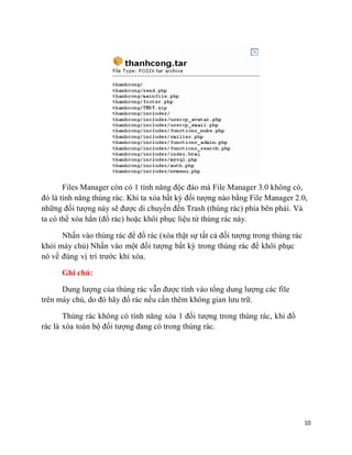 10
Files Manager còn có 1 tính năng độc đáo mà File Manager 3.0 không có,
đó là tính năng thùng rác. Khi ta xóa bất kỳ đối tượng nào bằng File Manager 2.0,
những đối tượng này sẽ được di chuyển đến Trash (thùng rác) phía bên phải. Và
ta có thể xóa hẳn (đổ rác) hoặc khôi phục liệu từ thùng rác này.
Nhấn vào thùng rác để đổ rác (xóa thật sự tất cả đối tượng trong thùng rác
khỏi máy chủ) Nhấn vào một đối tượng bất kỳ trong thùng rác để khôi phục
nó về đúng vị trí trước khi xóa.
Ghi chú:
Dung lượng của thùng rác vẫn được tính vào tổng dung lượng các file
trên máy chủ, do đó hãy đổ rác nếu cần thêm không gian lưu trữ.
Thùng rác không có tính năng xóa 1 đối tượng trong thùng rác, khi đổ
rác là xóa toàn bộ đối tượng đang có trong thùng rác.
 