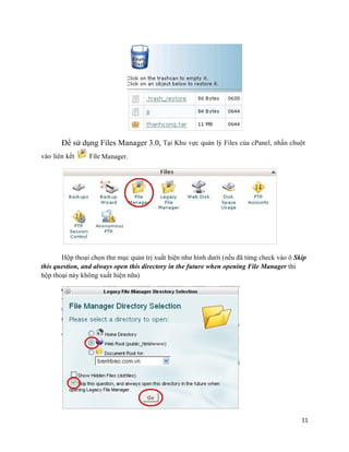 11
Để sử dụng Files Manager 3.0, Tại Khu vực quản lý Files của cPanel, nhấn chuột
vào liên kết File Manager.
Hộp thoại chọn thư mục quản trị xuất hiện như hình dưới (nếu đã từng check vào ô Skip
this question, and always open this directory in the future when opening File Manager thì
hộp thoại này không xuất hiện nữa)
 