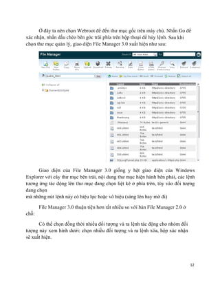 12
Ở đây ta nên chọn Webroot để đến thư mục gốc trên máy chủ. Nhấn Go để
xác nhận, nhấn dấu chéo bên góc trái phía trên hộp thoại để hủy lệnh. Sau khi
chọn thư mục quản lý, giao diện File Manager 3.0 xuất hiện như sau:
Giao diện của File Manager 3.0 giống y hệt giao diện của Windows
Explorer với cây thư mục bên trái, nội dung thư mục hiện hành bên phải, các lệnh
tương ứng tác động lên thư mục đang chọn liệt kê ở phía trên, tùy vào đối tượng
đang chọn
mà những nút lệnh này có hiệu lực hoặc vô hiệu (sáng lên hay mờ đi)
chỗ:
File Manager 3.0 thuận tiện hơn rất nhiều so với bản File Manager 2.0 ở
Có thể chọn đồng thời nhiều đối tượng và ra lệnh tác động cho nhóm đối
tượng này xem hình dưới: chọn nhiều đối tượng và ra lệnh xóa, hộp xác nhận
sẽ xuất hiện.
 