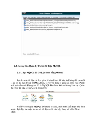 2.2.Hướng Dẫn Quản Lý Cơ Sở Dữ Liệu MySQL
2.2.1. Tạo Một Cơ Sở Dữ Liệu Mới Bằng Wizard
Tạo 1 cơ sở dữ liệu rất đơn giản, ở bản cPanel 11 này, ta không thể tạo mới
1 cơ sở dữ liệu trong phpMyAdmin, vì vậy ta dùng 1 công cụ mới của cPanel
mà phiên bản cũ không có, đó là MySQL Database Wizard trong khu vực Quản
lý cơ sở dữ liệu MySQL xem hình dưới:
Nhấn vào công cụ MySQL Database Wizard, màn hình xuất hiện như hình
dưới. Tại đây, ta nhập tên cơ sở dữ liệu mới vào hộp thoại và nhấn Next
step:
 