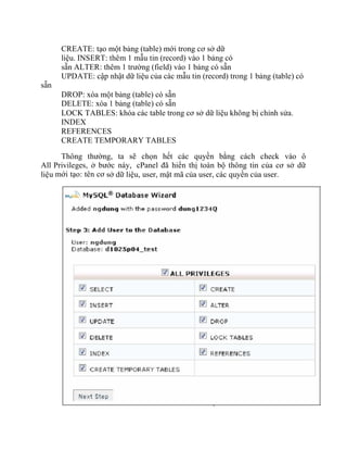 sẵn
CREATE: tạo một bảng (table) mới trong cơ sở dữ
liệu. INSERT: thêm 1 mẫu tin (record) vào 1 bảng có
sẵn ALTER: thêm 1 trường (field) vào 1 bảng có sẵn
UPDATE: cập nhật dữ liệu của các mẫu tin (record) trong 1 bảng (table) có
DROP: xóa một bảng (table) có sẵn
DELETE: xóa 1 bảng (table) có sẵn
LOCK TABLES: khóa các table trong cơ sở dữ liệu không bị chỉnh sửa.
INDEX
REFERENCES
CREATE TEMPORARY TABLES
Thông thường, ta sẽ chọn hết các quyền bằng cách check vào ô
All Privileges, ở bước này, cPanel đã hiển thị toàn bộ thông tin của cơ sở dữ
liệu mới tạo: tên cơ sở dữ liệu, user, mật mã của user, các quyền của user.
 